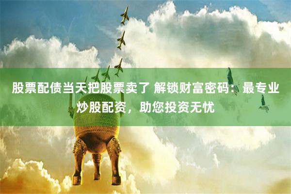 股票配债当天把股票卖了 解锁财富密码：最专业炒股配资，助您投资无忧