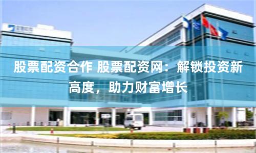 股票配资合作 股票配资网：解锁投资新高度，助力财富增长