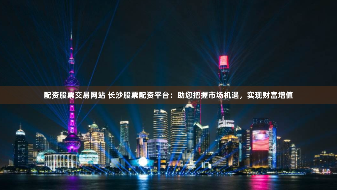 配资股票交易网站 长沙股票配资平台：助您把握市场机遇，实现财富增值