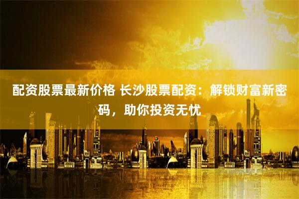配资股票最新价格 长沙股票配资：解锁财富新密码，助你投资无忧