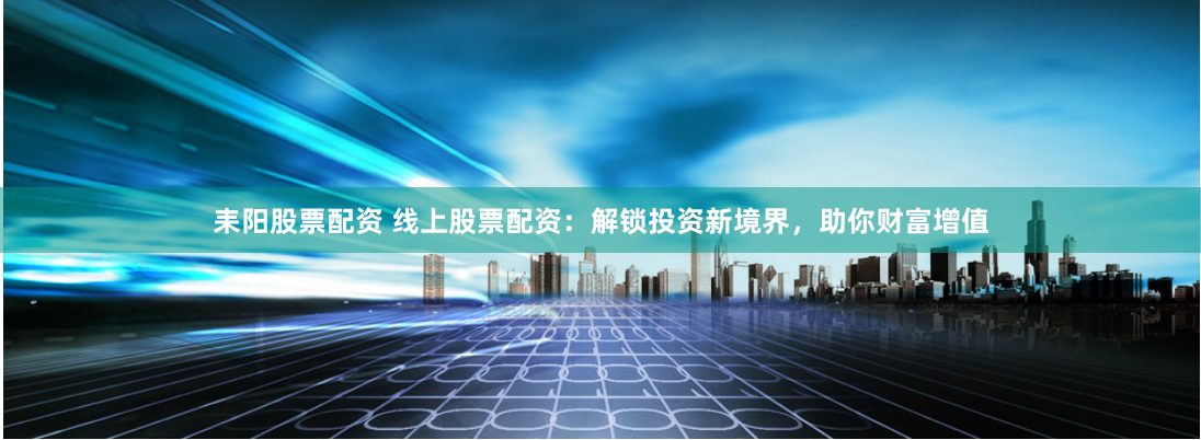 耒阳股票配资 线上股票配资：解锁投资新境界，助你财富增值