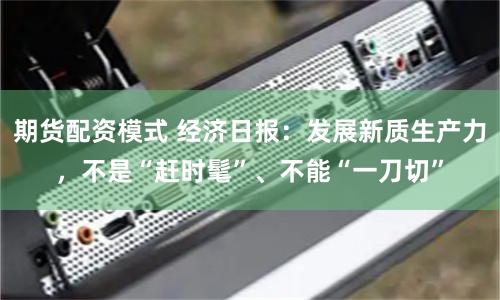 期货配资模式 经济日报：发展新质生产力，不是“赶时髦”、不能“一刀切”