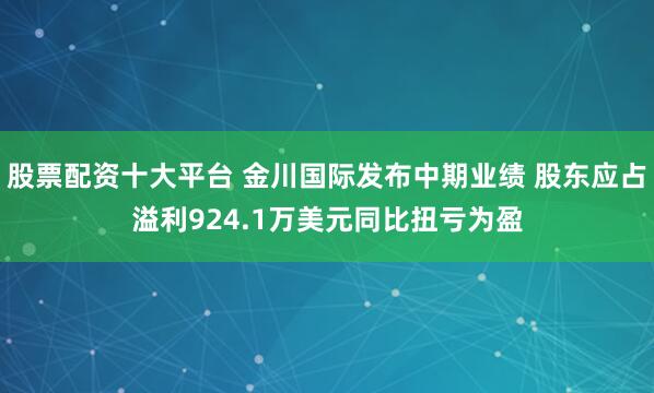 股票配资十大平台 金川国际发布中期业绩 股东应占溢利924.1万美元同比扭亏为盈