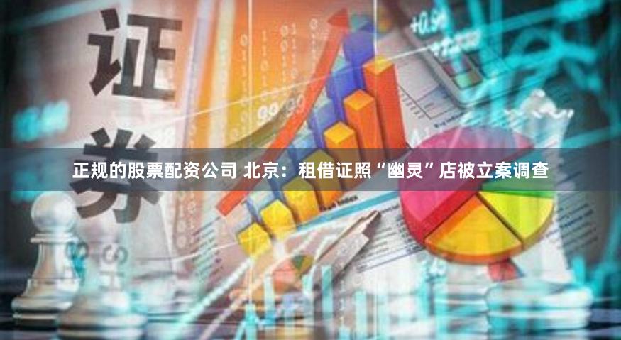正规的股票配资公司 北京：租借证照“幽灵”店被立案调查