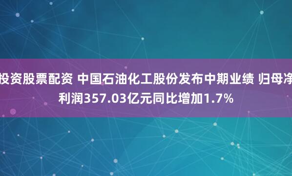 投资股票配资 中国石油化工股份发布中期业绩 归母净利润357.03亿元同比增加1.7%