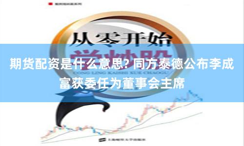 期货配资是什么意思? 同方泰德公布李成富获委任为董事会主席