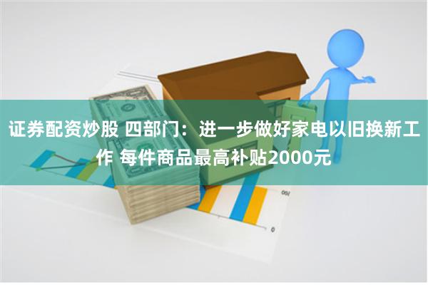 证券配资炒股 四部门：进一步做好家电以旧换新工作 每件商品最高补贴2000元