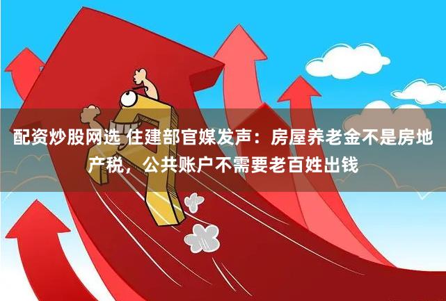 配资炒股网选 住建部官媒发声：房屋养老金不是房地产税，公共账户不需要老百姓出钱