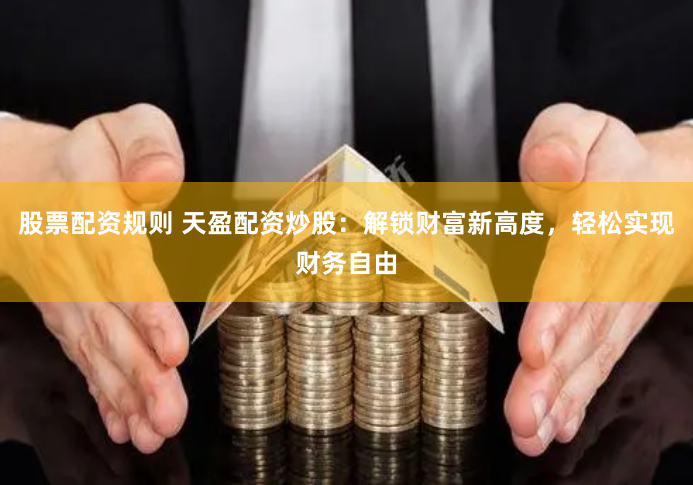 股票配资规则 天盈配资炒股：解锁财富新高度，轻松实现财务自由
