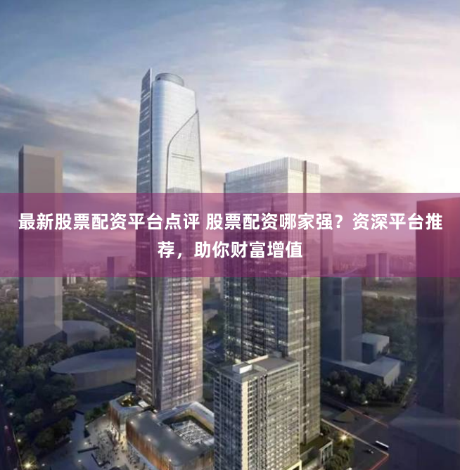最新股票配资平台点评 股票配资哪家强？资深平台推荐，助你财富增值