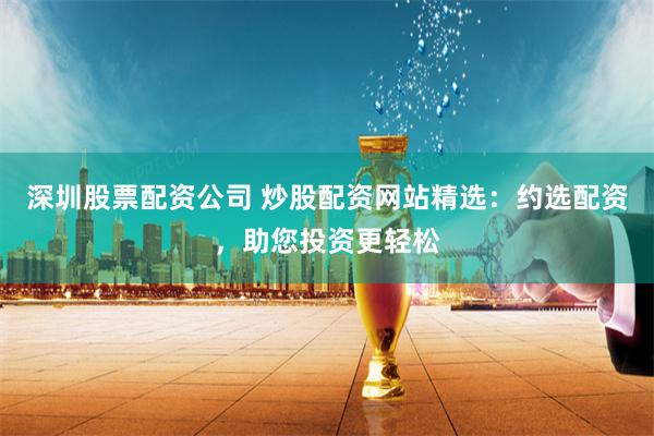深圳股票配资公司 炒股配资网站精选:约选配资,助您投资更轻松