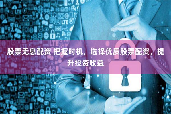 股票无息配资 把握时机,选择优质股票配资,提升投资收益