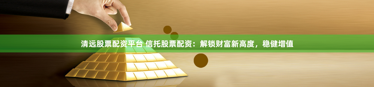 清远股票配资平台 信托股票配资：解锁财富新高度，稳健增值
