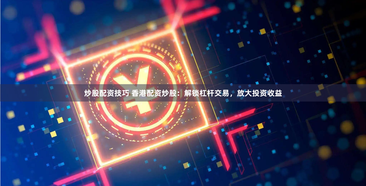 炒股配资技巧 香港配资炒股：解锁杠杆交易，放大投资收益