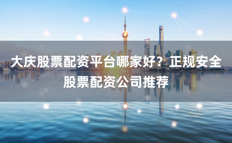 大庆股票配资平台哪家好？正规安全股票配资公司推荐
