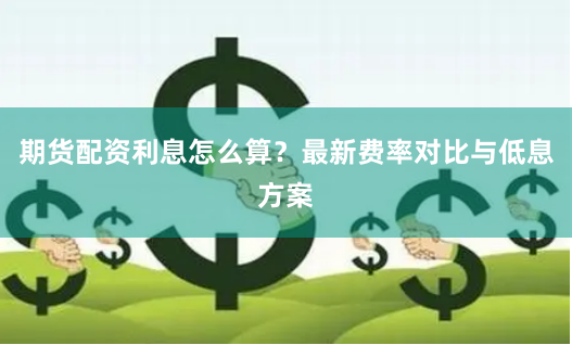 期货配资利息怎么算？最新费率对比与低息方案